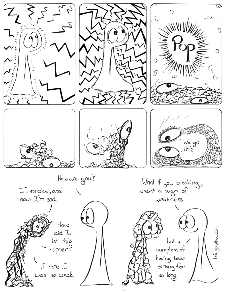 Pop Comic Transcript:
Thing 1 has lots of rays coming in at them.
Thing 1 has even more rays coming in at them.
Pop! Thing 1 has exploded into lots of little pieces.
Thing 1 is a jumbled mess of pieces pulling itself together.
Thing 1 has pulled some of itself up, but on of its eyes is falling off the agglomeration of broken pieces.
Thing 1 catches its falling eye and looks itself in the eye.
Thing 1: We got this.
Thing 2: How are you?
Thing 1: I broke, and now I’m sad.
Thing 1: How did I let this happen?
Thing 1: I hate I was so weak.
Thing 2: What if you breaking wasn’t a sign of weakness, but a symptom of having been strong for so long.