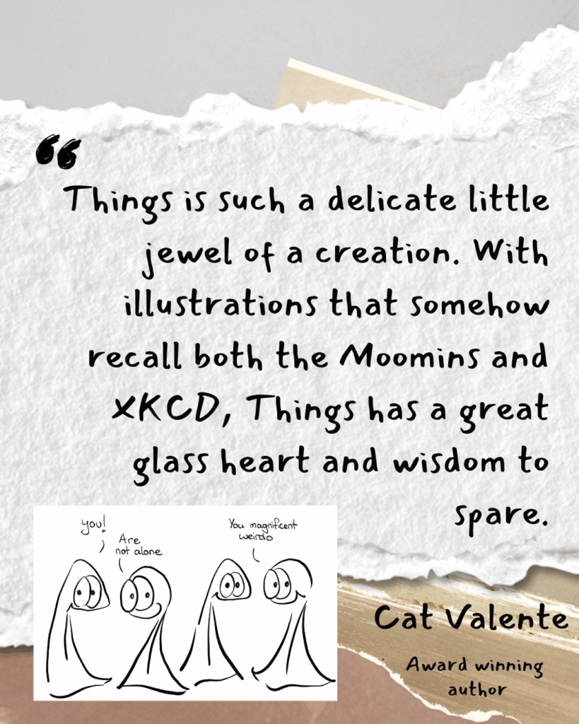 “Things is such a delicate little jewel of a creation. With illustrations that somehow recall both the Moomins and XKCD, Things has a great glass heart and wisdom to spare.” - Cat Valente, Award winning author
